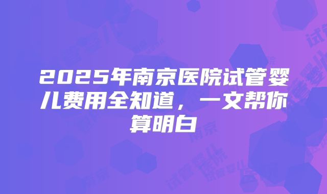 2025年南京医院试管婴儿费用全知道,一文帮你算明白