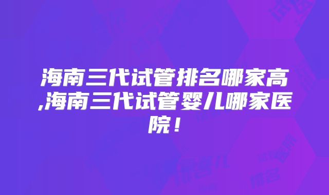 海南三代试管排名哪家高,海南三代试管婴儿哪家医院！