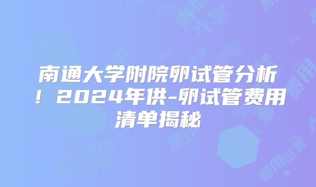南通大学附院卵试管分析!2024年供-卵试管费用清单揭秘