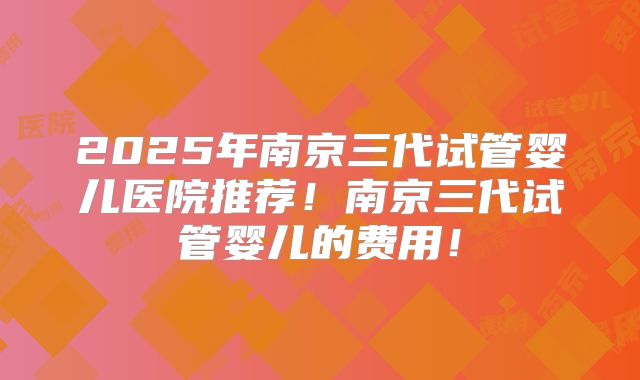 2025年南京三代试管婴儿医院推荐!南京三代试管婴儿的费用!