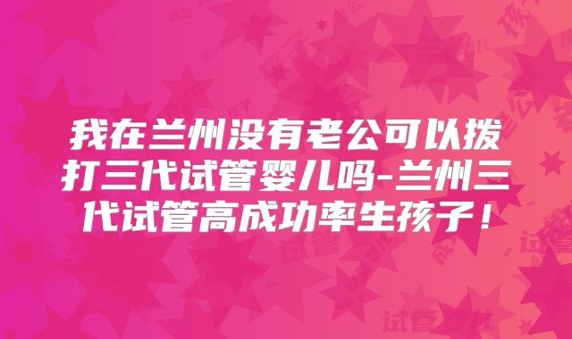 我在兰州没有老公可以拨打三代试管婴儿吗-兰州三代试管高成功率生孩子！