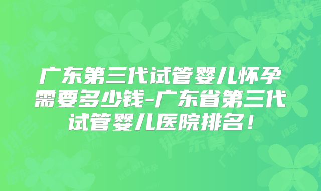 广东第三代试管婴儿怀孕需要多少钱-广东省第三代试管婴儿医院排名!