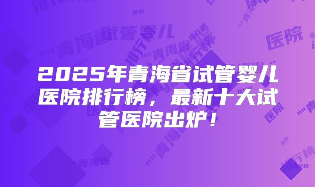 2025年青海省试管婴儿医院排行榜,最新十大试管医院出炉!