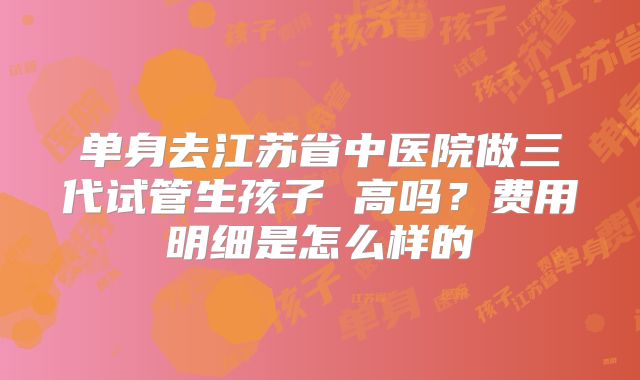 单身去江苏省中医院做三代试管生孩子 高吗？费用明细是怎么样的