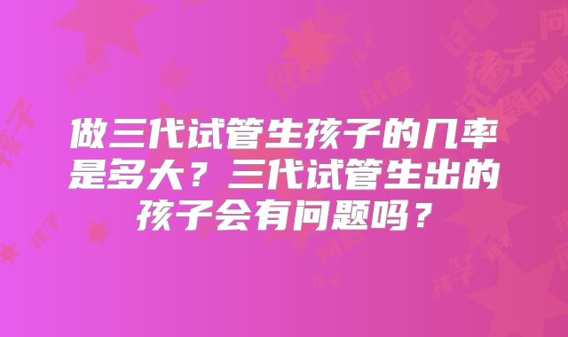 做三代试管生孩子的几率是多大？三代试管生出的孩子会有问题吗？