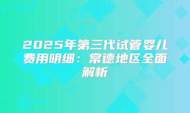 2025年第三代试管婴儿费用明细：常德地区全面解析
