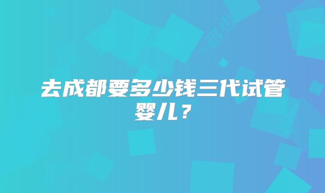 去成都要多少钱三代试管婴儿？