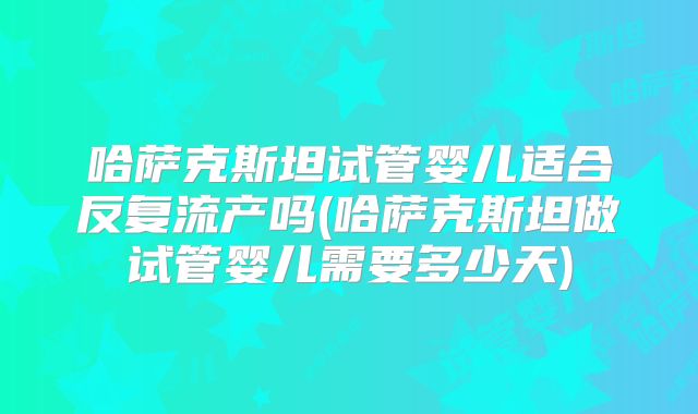 哈萨克斯坦试管婴儿适合反复流产吗(哈萨克斯坦做试管婴儿需要多少天)