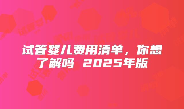 试管婴儿费用清单，你想了解吗 2025年版