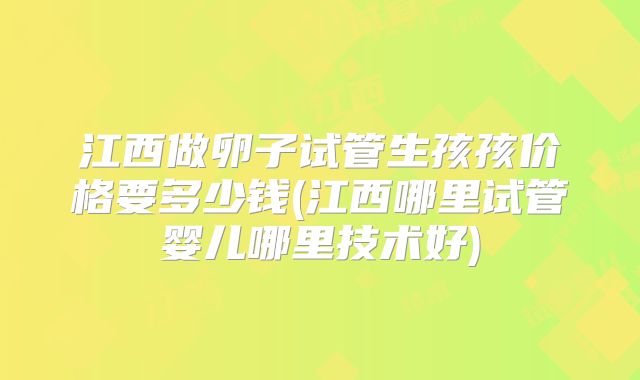 江西做卵子试管生孩孩价格要多少钱(江西哪里试管婴儿哪里技术好)