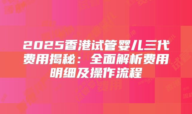 2025香港试管婴儿三代费用揭秘：全面解析费用明细及操作流程