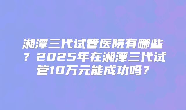 湘潭三代试管医院有哪些？2025年在湘潭三代试管10万元能成功吗？