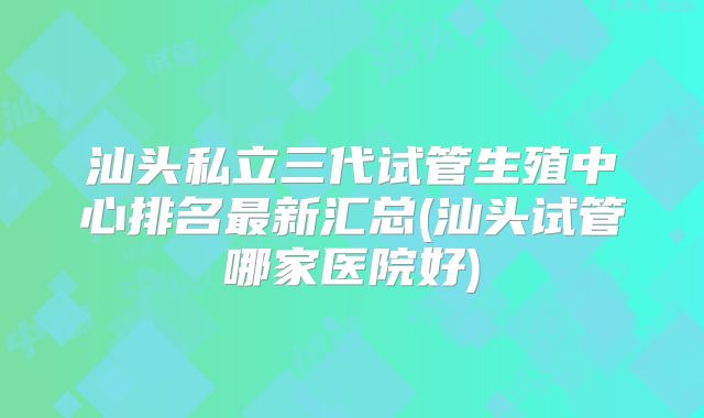 汕头私立三代试管生殖中心排名最新汇总(汕头试管哪家医院好)