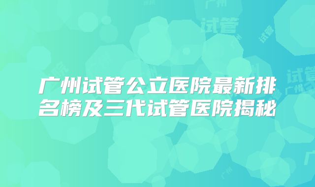 广州试管公立医院最新排名榜及三代试管医院揭秘