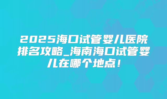 2025海口试管婴儿医院排名攻略_海南海口试管婴儿在哪个地点！