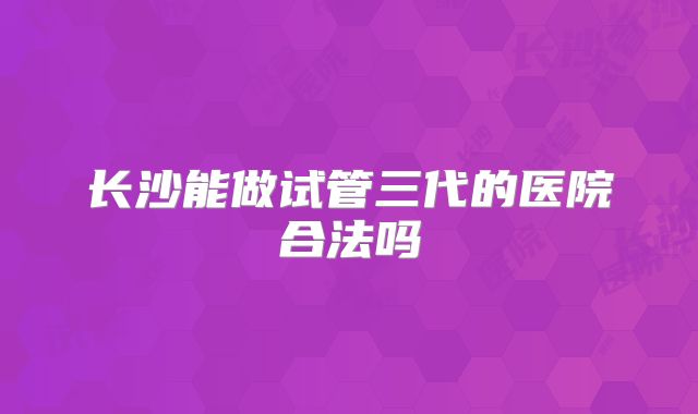 长沙能做试管三代的医院合法吗