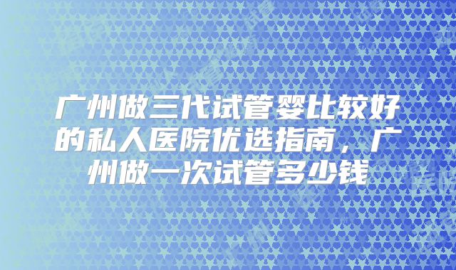 广州做三代试管婴比较好的私人医院优选指南，广州做一次试管多少钱