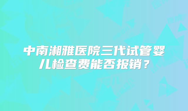 中南湘雅医院三代试管婴儿检查费能否报销?