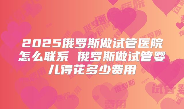 2025俄罗斯做试管医院怎么联系 俄罗斯做试管婴儿得花多少费用