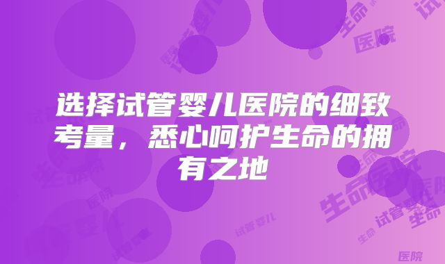 选择试管婴儿医院的细致考量，悉心呵护生命的拥有之地