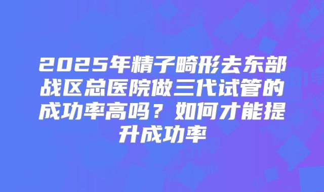 2025年精子畸形去东部战区总医院做三代试管的成功率高吗？如何才能提升成功率