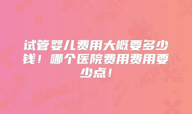 试管婴儿费用大概要多少钱！哪个医院费用费用要少点！