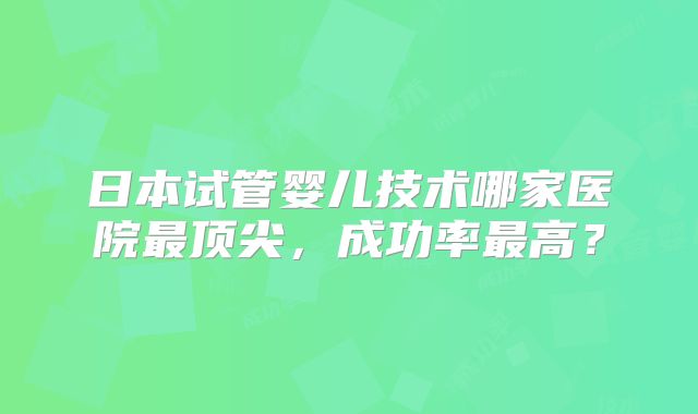 日本试管婴儿技术哪家医院最顶尖，成功率最高？