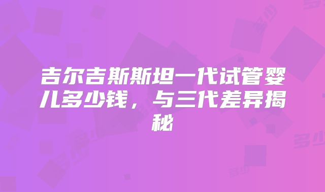 吉尔吉斯斯坦一代试管婴儿多少钱，与三代差异揭秘