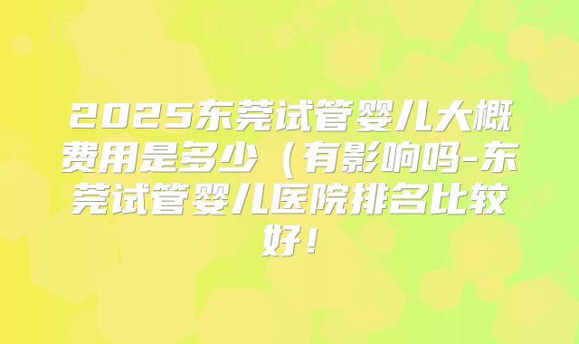 2025东莞试管婴儿大概费用是多少（有影响吗-东莞试管婴儿医院排名比较好！