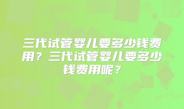三代试管婴儿要多少钱费用?三代试管婴儿要多少钱费用呢?