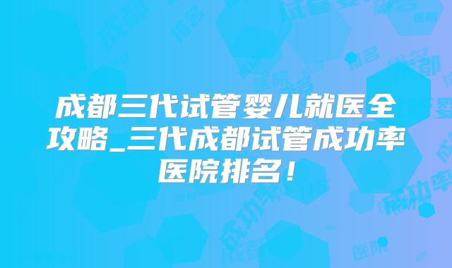 成都三代试管婴儿就医全攻略_三代成都试管成功率医院排名！