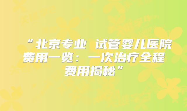 “北京专业 试管婴儿医院费用一览:一次治疗全程费用揭秘”