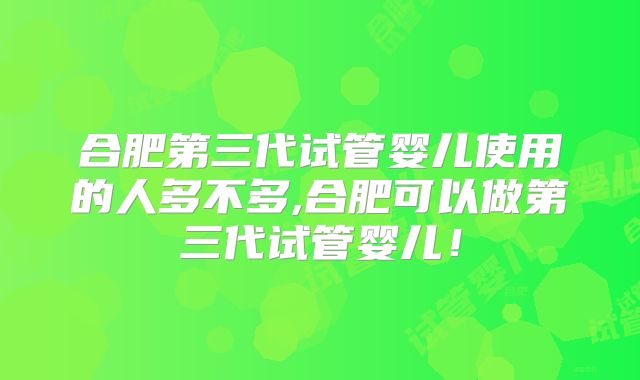 合肥第三代试管婴儿使用的人多不多,合肥可以做第三代试管婴儿！