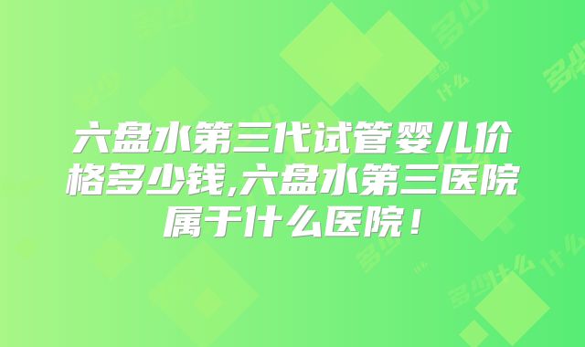 六盘水第三代试管婴儿价格多少钱,六盘水第三医院属于什么医院!