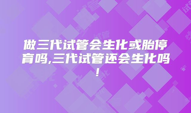 做三代试管会生化或胎停育吗,三代试管还会生化吗！