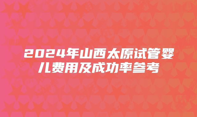 2024年山西太原试管婴儿费用及成功率参考