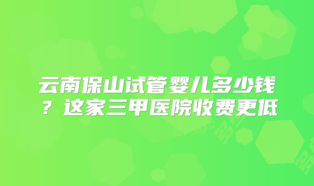 云南保山试管婴儿多少钱？这家三甲医院收费更低