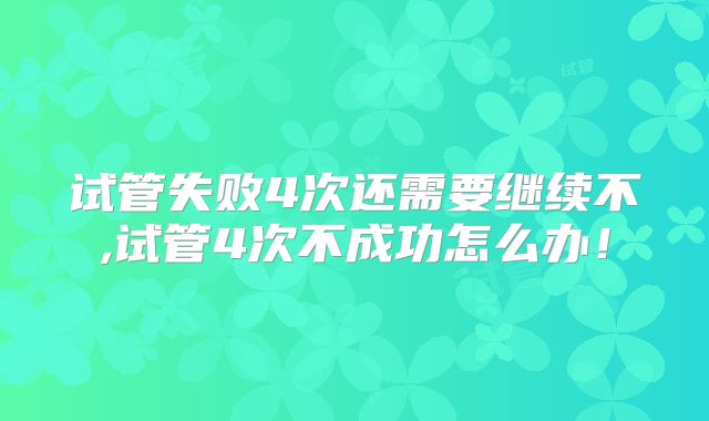 试管失败4次还需要继续不,试管4次不成功怎么办!