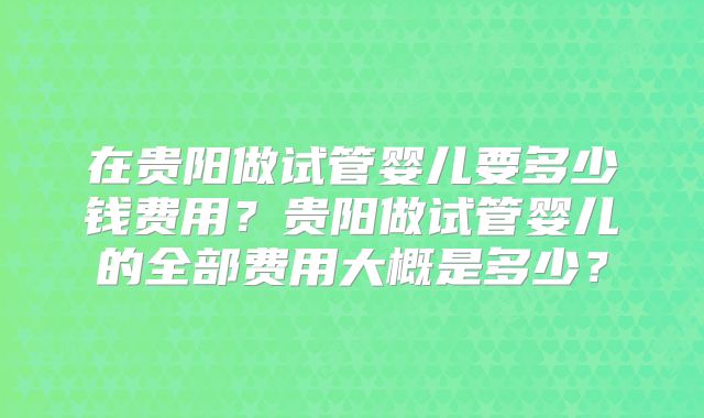 在贵阳做试管婴儿要多少钱费用？贵阳做试管婴儿的全部费用大概是多少？