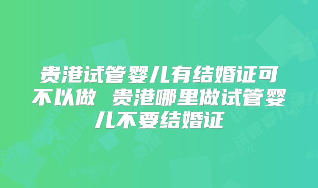 贵港试管婴儿有结婚证可不以做 贵港哪里做试管婴儿不要结婚证