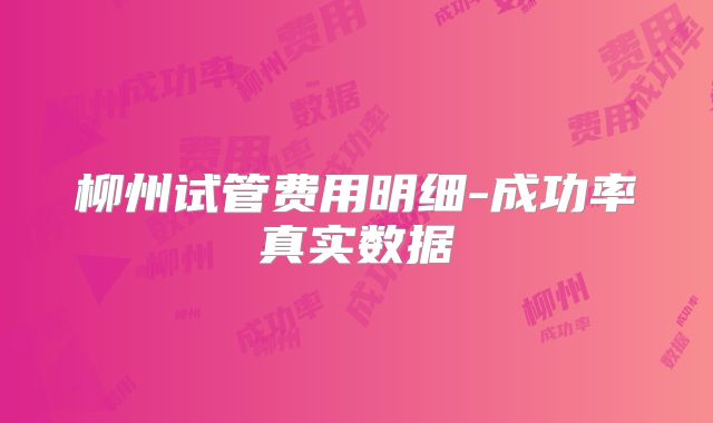 柳州试管费用明细-成功率真实数据