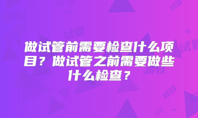 做试管前需要检查什么项目？做试管之前需要做些什么检查？