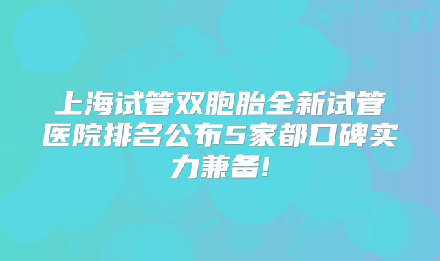上海试管双胞胎全新试管医院排名公布5家都口碑实力兼备!