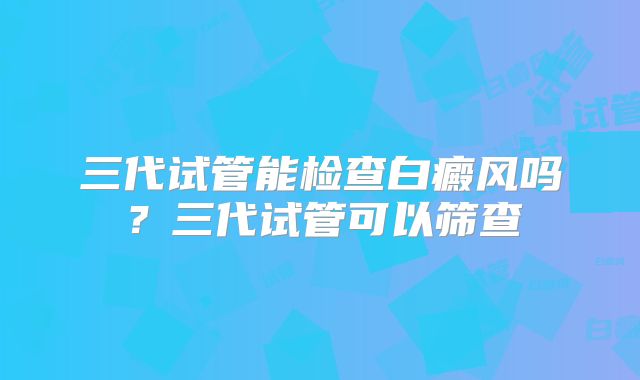三代试管能检查白癜风吗？三代试管可以筛查