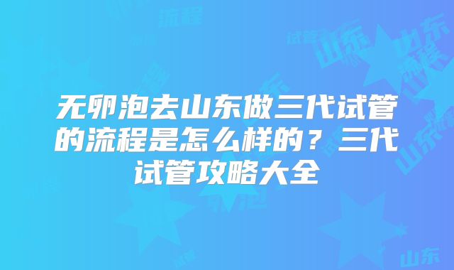 无卵泡去山东做三代试管的流程是怎么样的？三代试管攻略大全