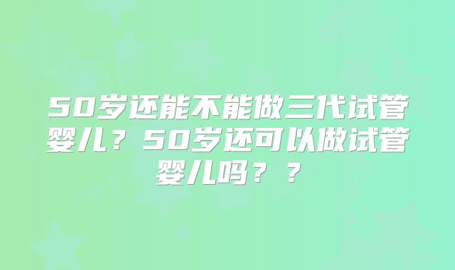 50岁还能不能做三代试管婴儿？50岁还可以做试管婴儿吗？？