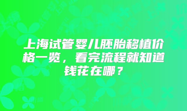 上海试管婴儿胚胎移植价格一览，看完流程就知道钱花在哪？