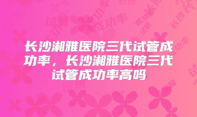 长沙湘雅医院三代试管成功率,长沙湘雅医院三代试管成功率高吗