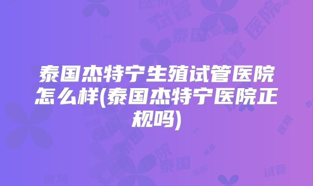 泰国杰特宁生殖试管医院怎么样(泰国杰特宁医院正规吗)