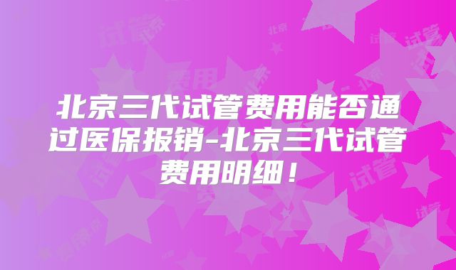 北京三代试管费用能否通过医保报销-北京三代试管费用明细！
